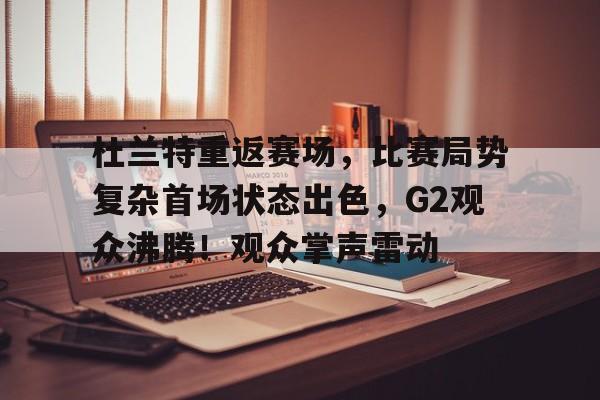 杜兰特重返赛场，比赛局势复杂首场状态出色，G2观众沸腾！观众掌声雷动的简单介绍-开云
