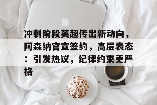 关于冲刺阶段英超传出新动向，阿森纳官宣签约，高层表态：引发热议，纪律约束更严格的信息-开云