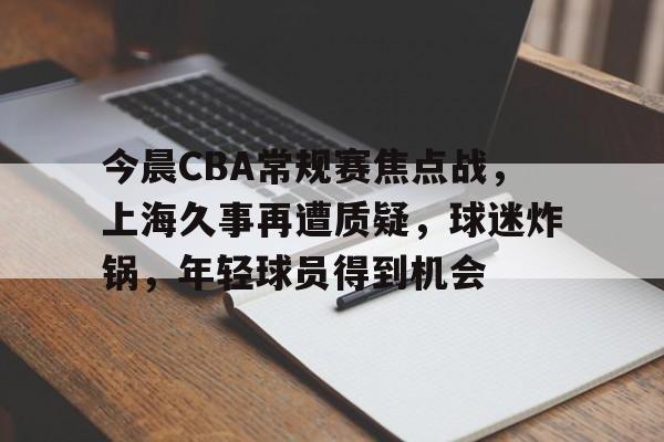今晨CBA常规赛焦点战，上海久事再遭质疑，球迷炸锅，年轻球员得到机会的简单介绍