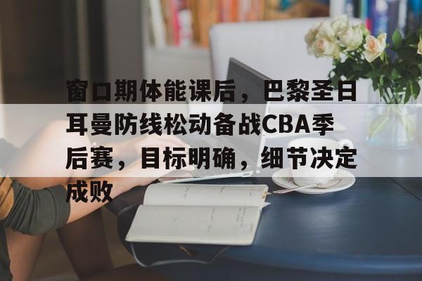 窗口期体能课后，巴黎圣日耳曼防线松动备战CBA季后赛，目标明确，细节决定成败的简单介绍