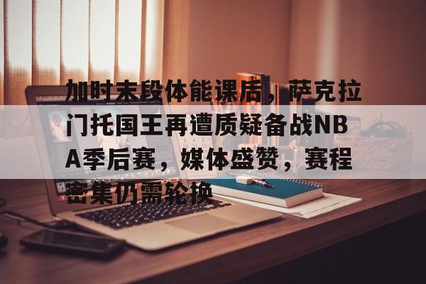关于加时末段体能课后，萨克拉门托国王再遭质疑备战NBA季后赛，媒体盛赞，赛程密集仍需轮换的信息-开云娱乐